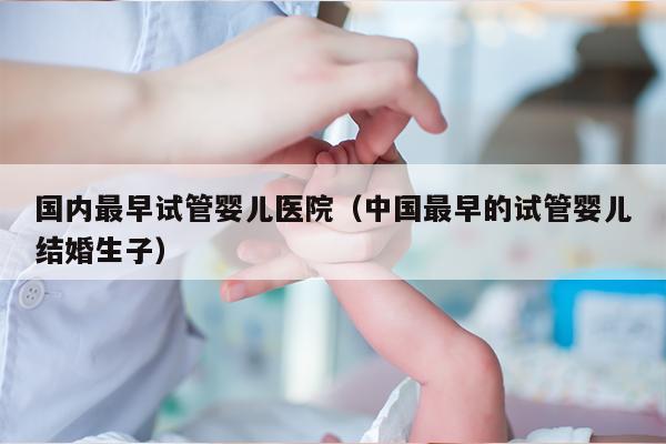 国内最早试管婴儿医院（中国最早的试管婴儿结婚生子）