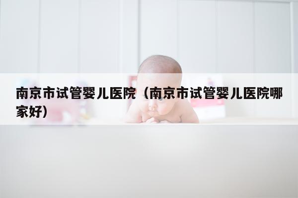 南京市试管婴儿医院（南京市试管婴儿医院哪家好）