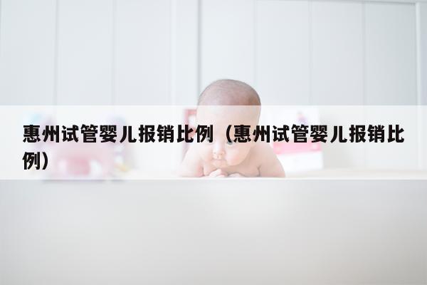 惠州试管婴儿报销比例（惠州试管婴儿报销比例）