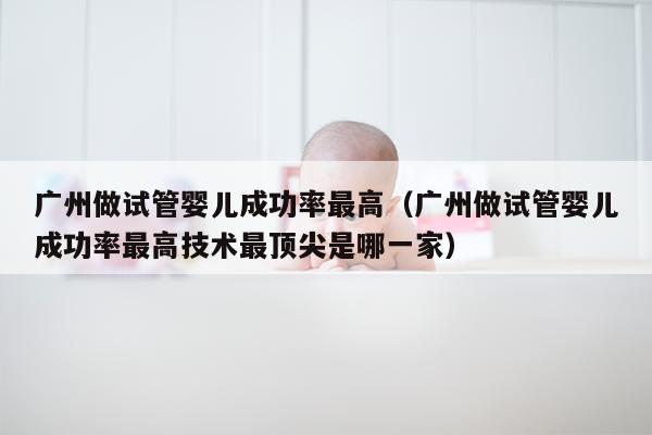 广州做试管婴儿成功率最高（广州做试管婴儿成功率最高技术最顶尖是哪一家）