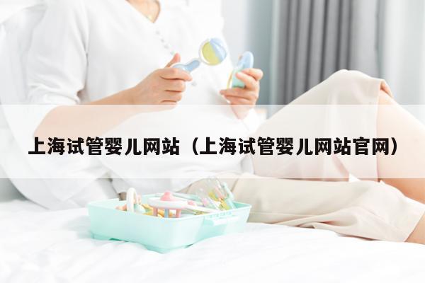 上海试管婴儿网站（上海试管婴儿网站官网）