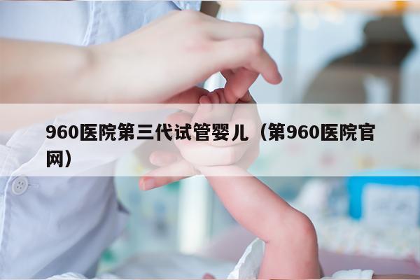 960医院第三代试管婴儿（第960医院官网）
