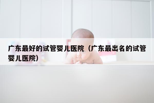 广东最好的试管婴儿医院（广东最出名的试管婴儿医院）