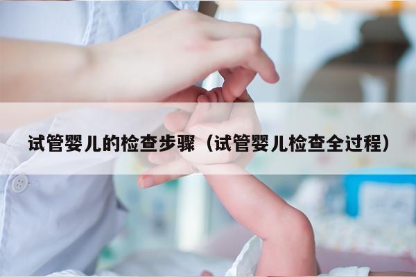 试管婴儿的检查步骤（试管婴儿检查全过程）