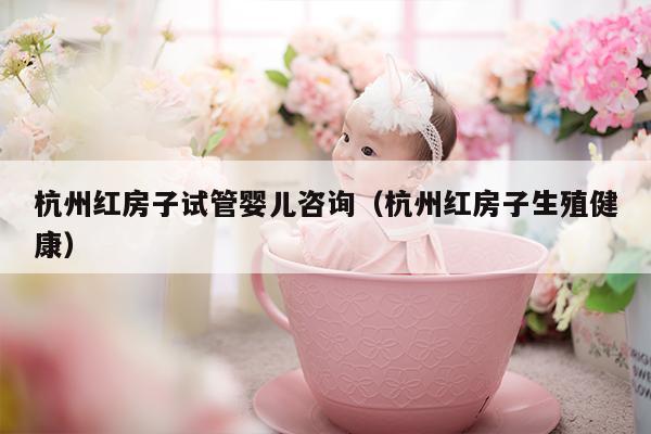 杭州红房子试管婴儿咨询（杭州红房子生殖健康）