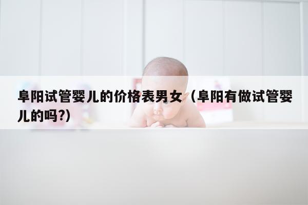 阜阳试管婴儿的价格表男女（阜阳有做试管婴儿的吗?）