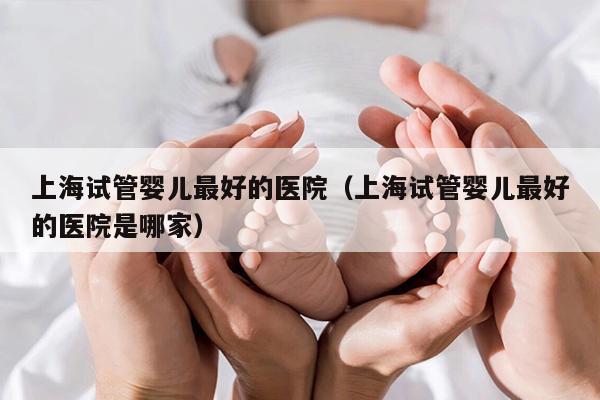 上海试管婴儿最好的医院（上海试管婴儿最好的医院是哪家）