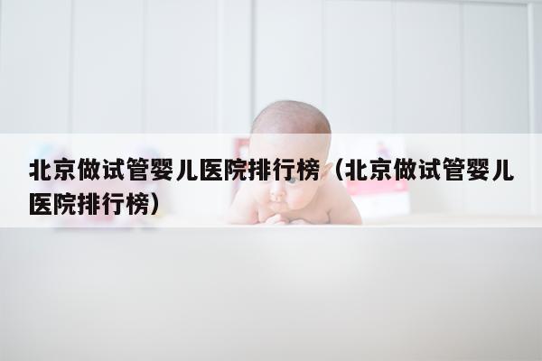 北京做试管婴儿医院排行榜（北京做试管婴儿医院排行榜）