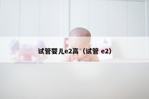 试管婴儿e2高（试管 e2）