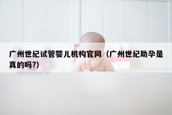 广州世纪试管婴儿机构官网（广州世纪助孕是真的吗?）