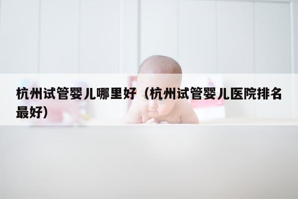 杭州试管婴儿哪里好（杭州试管婴儿医院排名最好）