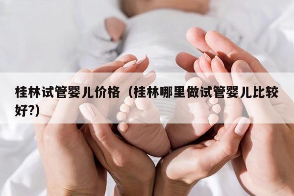 桂林试管婴儿价格（桂林哪里做试管婴儿比较好?）
