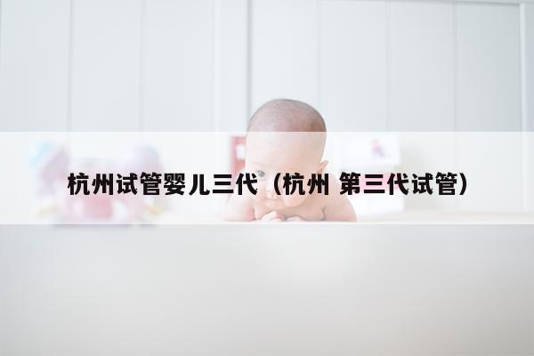 杭州试管婴儿三代（杭州 第三代试管）