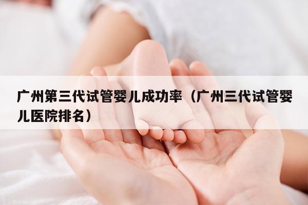 广州第三代试管婴儿成功率（广州三代试管婴儿医院排名）