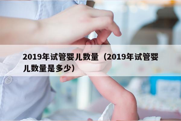 2019年试管婴儿数量（2019年试管婴儿数量是多少）