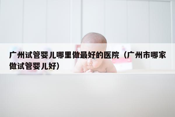 广州试管婴儿哪里做最好的医院（广州市哪家做试管婴儿好）