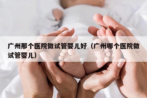 广州那个医院做试管婴儿好（广州哪个医院做试管婴儿）
