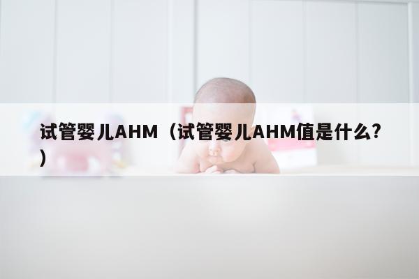 试管婴儿AHM（试管婴儿AHM值是什么?）