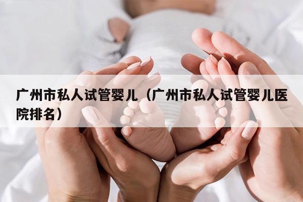 广州市私人试管婴儿（广州市私人试管婴儿医院排名）