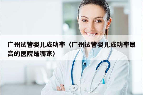 广州试管婴儿成功率（广州试管婴儿成功率最高的医院是哪家）