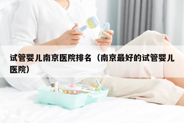 试管婴儿南京医院排名（南京最好的试管婴儿医院）