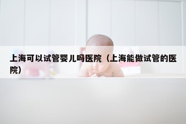 上海可以试管婴儿吗医院（上海能做试管的医院）