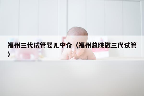 福州三代试管婴儿中介（福州总院做三代试管）