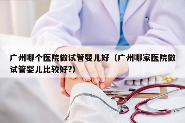 广州哪个医院做试管婴儿好（广州哪家医院做试管婴儿比较好?）
