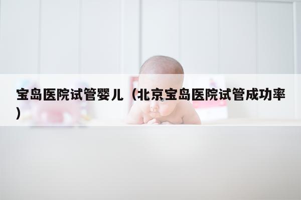 宝岛医院试管婴儿（北京宝岛医院试管成功率）