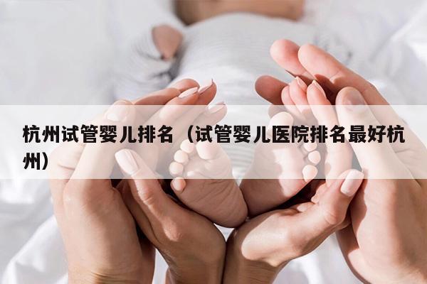 杭州试管婴儿排名（试管婴儿医院排名最好杭州）