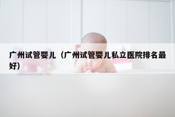 广州试管婴儿（广州试管婴儿私立医院排名最好）