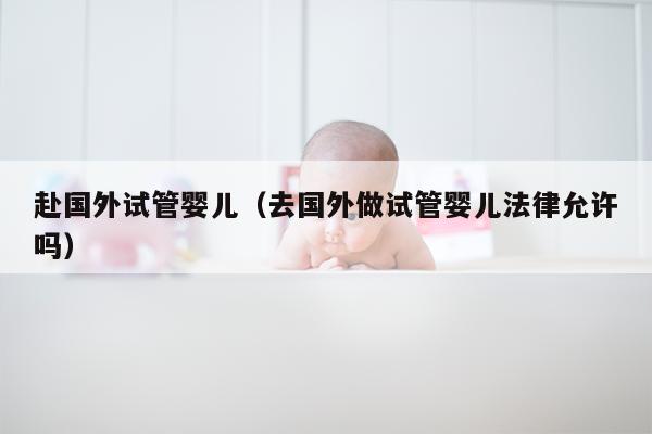 赴国外试管婴儿（去国外做试管婴儿法律允许吗）
