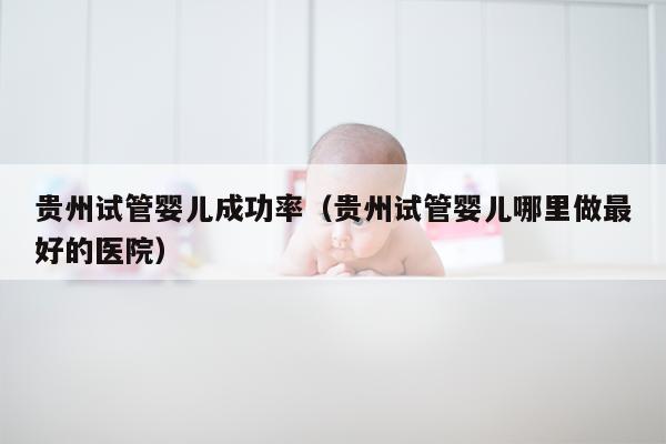 贵州试管婴儿成功率（贵州试管婴儿哪里做最好的医院）