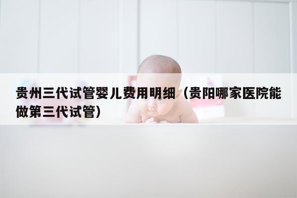 贵州三代试管婴儿费用明细（贵阳哪家医院能做第三代试管）