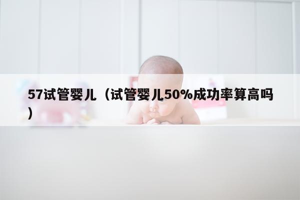 57试管婴儿（试管婴儿50%成功率算高吗）