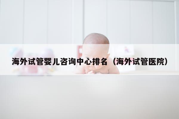 海外试管婴儿咨询中心排名（海外试管医院）