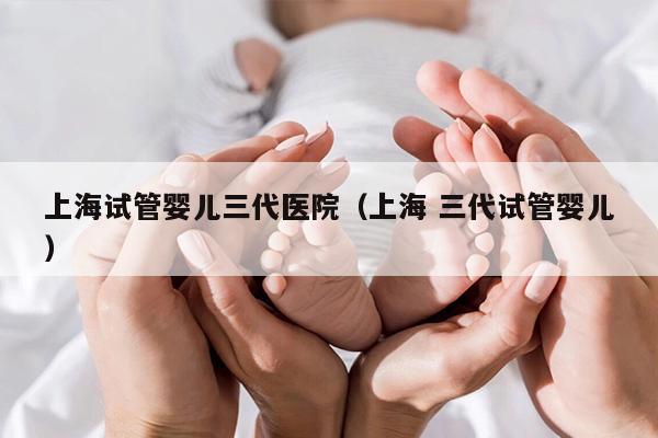 上海试管婴儿三代医院（上海 三代试管婴儿）