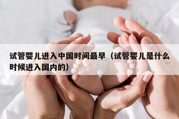 试管婴儿进入中国时间最早（试管婴儿是什么时候进入国内的）