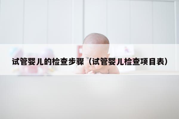 试管婴儿的检查步骤（试管婴儿检查项目表）