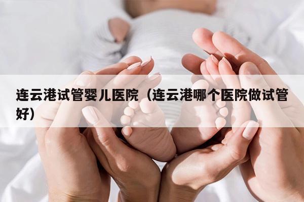 连云港试管婴儿医院（连云港哪个医院做试管好）