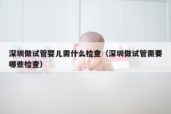 深圳做试管婴儿需什么检查（深圳做试管需要哪些检查）