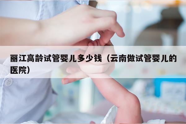 丽江高龄试管婴儿多少钱（云南做试管婴儿的医院）