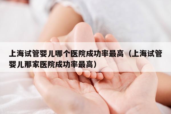 上海试管婴儿哪个医院成功率最高（上海试管婴儿那家医院成功率最高）