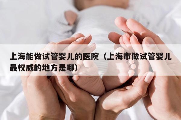 上海能做试管婴儿的医院（上海市做试管婴儿最权威的地方是哪）