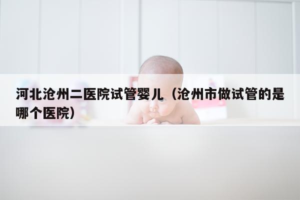 河北沧州二医院试管婴儿（沧州市做试管的是哪个医院）