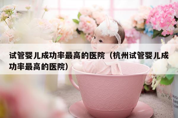 试管婴儿成功率最高的医院（杭州试管婴儿成功率最高的医院）