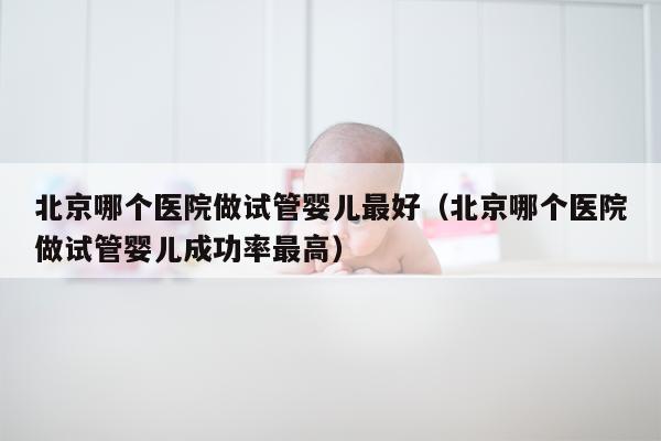 北京哪个医院做试管婴儿最好（北京哪个医院做试管婴儿成功率最高）