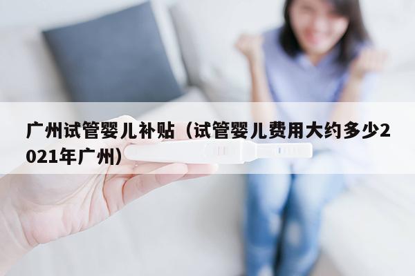 广州试管婴儿补贴（试管婴儿费用大约多少2021年广州）