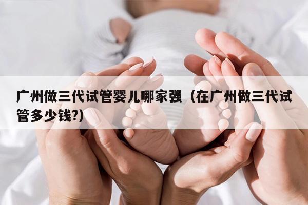 广州做三代试管婴儿哪家强（在广州做三代试管多少钱?）