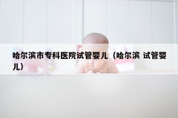 哈尔滨市专科医院试管婴儿（哈尔滨 试管婴儿）